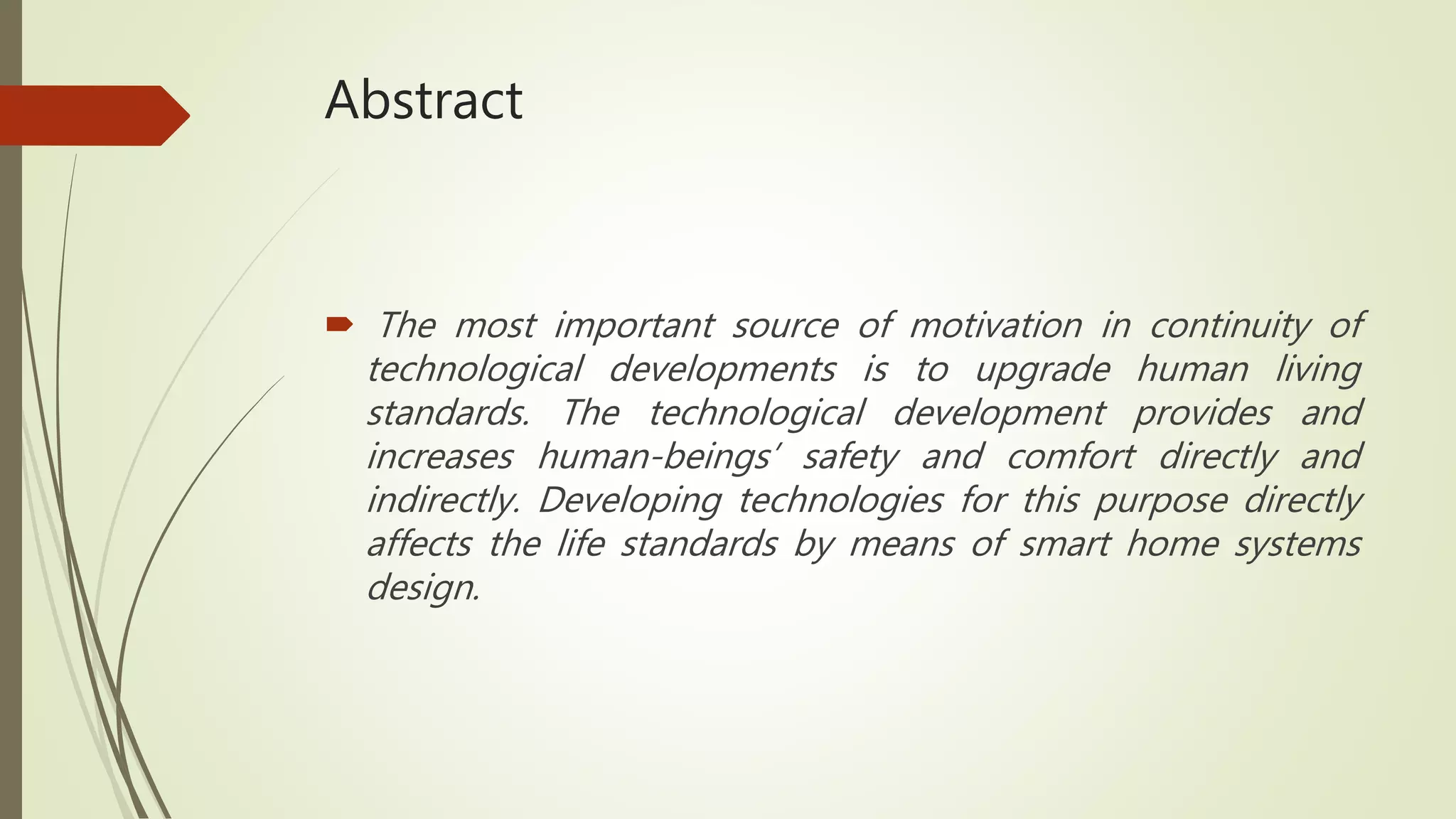 Abstract
 The most important source of motivation in continuity of
technological developments is to upgrade human living
standards. The technological development provides and
increases human-beings’ safety and comfort directly and
indirectly. Developing technologies for this purpose directly
affects the life standards by means of smart home systems
design.
 
