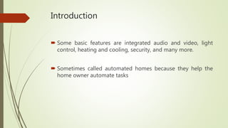 Introduction
 Some basic features are integrated audio and video, light
control, heating and cooling, security, and many more.
 Sometimes called automated homes because they help the
home owner automate tasks
 