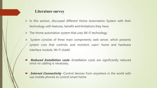 Literature survey
 In this section, discussed different Home Automation System with their
technology with features, benefit and limitations they have.
 The Home automation system that uses Wi-Fi technology.
 System consists of three main components; web server, which presents
system core that controls, and monitors users’ home and hardware
interface module, Wi-Fi shield.
 Reduced Installation costs -Installation costs are significantly reduced
since no cabling is necessary.
 Internet Connectivity -Control devices from anywhere in the world with
use mobile phones to control smart home
 