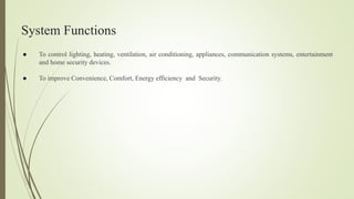 System Functions
● To control lighting, heating, ventilation, air conditioning, appliances, communication systems, entertainment
and home security devices.
● To improve Convenience, Comfort, Energy efficiency and Security.
 