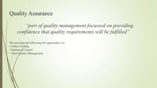 Quality Assurance
“part of quality management focussed on providing
confidence that quality requirements will be fulfilled”
We are using the following QA approaches viz;
• Failure Testing
• Statistical Control
• Total Quality Management
 