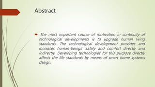 Abstract
 The most important source of motivation in continuity of
technological developments is to upgrade human living
standards. The technological development provides and
increases human-beings’ safety and comfort directly and
indirectly. Developing technologies for this purpose directly
affects the life standards by means of smart home systems
design.
 