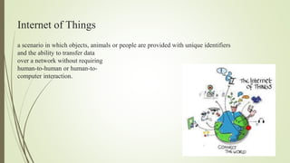 Internet of Things
a scenario in which objects, animals or people are provided with unique identifiers
and the ability to transfer data
over a network without requiring
human-to-human or human-to-
computer interaction.
 