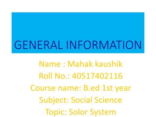 GENERAL INFORMATION
Name : Mahak kaushik
Roll No.: 40517402116
Course name: B.ed 1st year
Subject: Social Science
Topic: Solor System
 