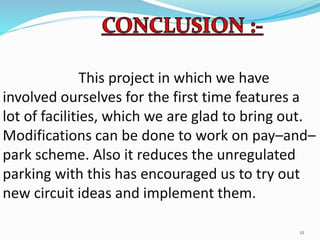 This project in which we have
involved ourselves for the first time features a
lot of facilities, which we are glad to bring out.
Modifications can be done to work on pay–and–
park scheme. Also it reduces the unregulated
parking with this has encouraged us to try out
new circuit ideas and implement them.
12
 