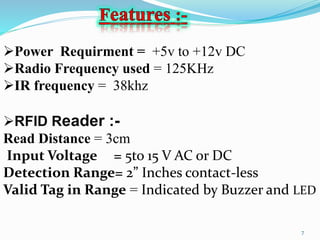 7
Power Requirment = +5v to +12v DC
Radio Frequency used = 125KHz
IR frequency = 38khz
RFID Reader :-
Read Distance = 3cm
Input Voltage = 5to 15 V AC or DC
Detection Range= 2” Inches contact-less
Valid Tag in Range = Indicated by Buzzer and LED
 