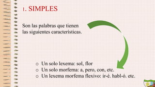 1. SIMPLES
Son las palabras que tienen
las siguientes características.
o Un solo lexema: sol, flor
o Un solo morfema: a, pero, con, etc.
o Un lexema morfema flexivo: ir-é. habl-ó. etc.
 