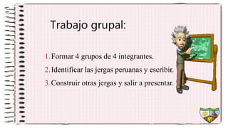 Trabajo grupal:
1.Formar 4 grupos de 4 integrantes.
2.Identificar las jergas peruanas y escribir.
3.Construir otras jergas y salir a presentar.
 