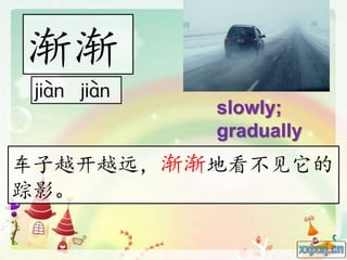 渐渐
slowly;
gradually
车子越开越远，渐渐地看不见它的
踪影。
 
