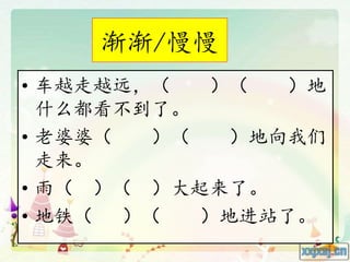 渐渐/慢慢
• 车越走越远，（ ）（ ）地
什么都看不到了。
• 老婆婆（ ）（ ）地向我们
走来。
• 雨（ ）（ ）大起来了。
• 地铁（ ）（ ）地进站了。
 