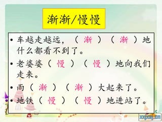 渐渐/慢慢
• 车越走越远，（ 渐 ）（ 渐 ）地
什么都看不到了。
• 老婆婆（ 慢 ）（ 慢 ）地向我们
走来。
• 雨（ 渐 ）（ 渐 ）大起来了。
• 地铁（ 慢 ）（ 慢 ）地进站了。
 