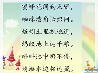 蜜蜂花间勤采密，
蜘蛛墙角忙织网。
蚯蚓土里挖地道，
蚂蚁地上运干粮。
蝌蚪池中游不停，
蜻蜓水边捉迷藏。
 