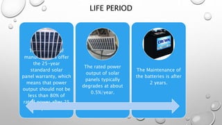 LIFE PERIOD
The majority of
manufacturers offer
the 25-year
standard solar
panel warranty, which
means that power
output should not be
less than 80% of
rated power after 25
year.
The rated power
output of solar
panels typically
degrades at about
0.5%/year.
The Maintenance of
the batteries is after
2 years.
 
