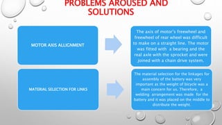 PROBLEMS AROUSED AND
SOLUTIONS
MOTOR AXIS ALLIGNMENT
The axis of motor’s freewheel and
freewheel of rear wheel was difficult
to make on a straight line. The motor
was fitted with a bearing and the
real axle with the sprocket and were
joined with a chain drive system.
MATERIAL SELECTION FOR LINKS
The material selection for the linkages for
assembly of the battery was very
important as the weight of bicycle was a
main concern for us. Therefore, a
welding arrangement was made for the
battery and it was placed on the middle to
distribute the weight.
 