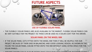 FUTURE ASPECTS
USE OF FLEXIBLE SOLAR PANEL
• THE FLEXIBLE E SOLAR PANELS ARE ALSO AVAILABLE IN THE MARKET. FLEXIBLE SOLAR PANELS CAN
BE VERY SUITABLE FOR THE PROJECT AS THESE CAN BE USED AS A SOLAR COAT FOR THE DRIVER.
SOLAR PANEL ON THE WHEEL RIM
• IF THE SOLAR PANEL GETS FITTED ONTO THE WHEEL RIM THEN IT WILL BE HELPFUL FOR OUR
PROJECT BECAUSE OF THEIR EASE IN BALANCING AND GOOD LOOKING DESIGN. AS SHOWN IN THE
FIGURE THE SOLAR PANEL CAN BE FITTED ONTO THE RIM WITHOUT USING EXTRA SPACE FOR THE
SOLAR PANELS.
 