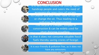 CONCLUSION
It is very much suitable for young, aged,
handicap people and caters the need of
economically poor class of society.
Its cleaner and you never have to buy gas
or change the oil. Thus leading to a
pollution free environment.
This bicycle is cheaper, simpler in
construction & can be widely used for
short distance travelling .
The most important feature of this bicycle
is that it does not consume valuable fossil
fuels thereby saving crores of foreign
currencies.
It is eco-friendly & pollution free, as it does not
have any emissions.
 