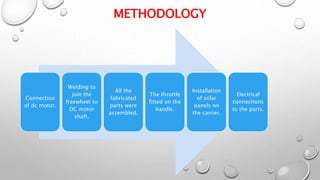 METHODOLOGY
Connection
of dc motor.
Welding to
join the
freewheel to
DC motor
shaft.
All the
fabricated
parts were
assembled.
The throttle
fitted on the
handle.
Installation
of solar
panels on
the carrier.
Electrical
connections
to the parts.
 