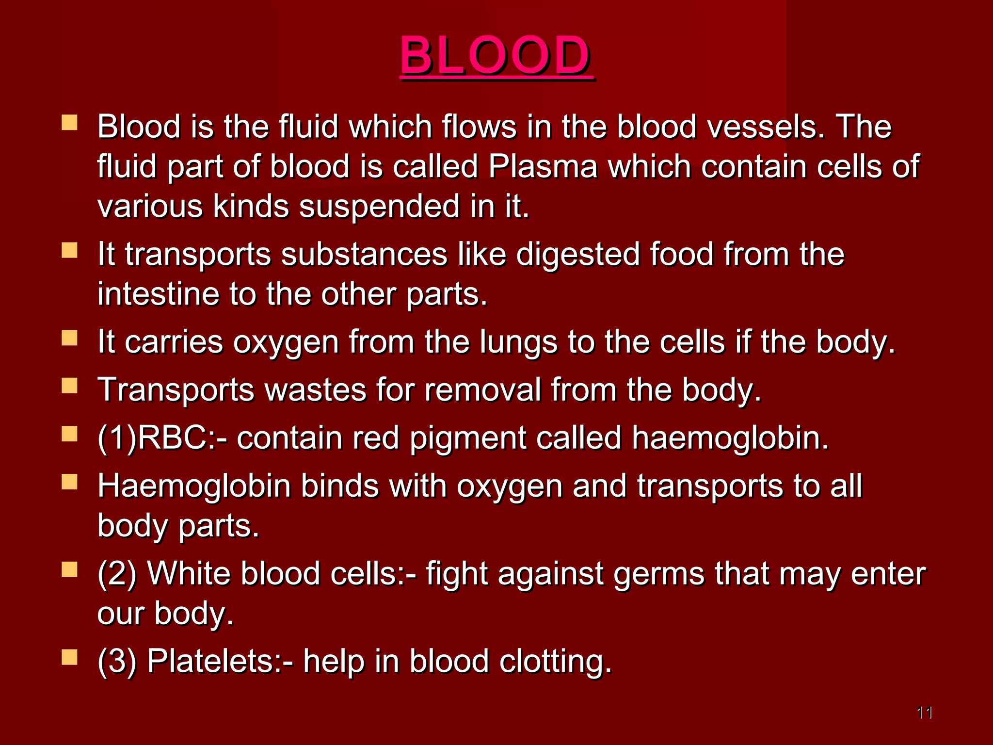 1111
BLOODBLOOD
 Blood is the fluid which flows in the blood vessels. TheBlood is the fluid which flows in the blood vessels. The
fluid part of blood is called Plasma which contain cells offluid part of blood is called Plasma which contain cells of
various kinds suspended in it.various kinds suspended in it.
 It transports substances like digested food from theIt transports substances like digested food from the
intestine to the other parts.intestine to the other parts.
 It carries oxygen from the lungs to the cells if the body.It carries oxygen from the lungs to the cells if the body.
 Transports wastes for removal from the body.Transports wastes for removal from the body.
 (1)RBC:- contain red pigment called haemoglobin.(1)RBC:- contain red pigment called haemoglobin.
 Haemoglobin binds with oxygen and transports to allHaemoglobin binds with oxygen and transports to all
body parts.body parts.
 (2) White blood cells:- fight against germs that may enter(2) White blood cells:- fight against germs that may enter
our body.our body.
 (3) Platelets:- help in blood clotting.(3) Platelets:- help in blood clotting.
 