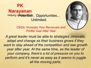 PK
Narayanan
Helping Leaders ShinePotential... Opportunities...
Unlimited.
CEOs: Increase Your Revenues and
Profits Year After Year
A great leader must be able to strategies ,innovate,
adapt and change as their business grows if they
want to stay ahead of the competition and see growth
year after year. At the same time, as the leader of
your company, there’s a lot of pressure on you to
perform and it’s never as easy as it seems to juggle
all the moving parts.
 