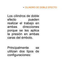 ● CILINDRO DE DOBLE EFECTO
Los cilindros de doble
efecto pueden
realizar el trabajo en
ambas direcciones
porque se les aplica
la presión en ambas
caras del émbolo.
Principalmente se
utilizan dos tipos de
configuraciones:
 