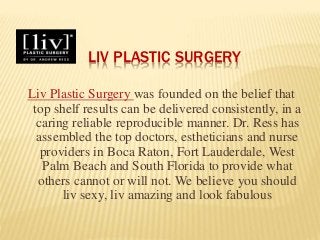 LIV PLASTIC SURGERY
Liv Plastic Surgery was founded on the belief that
top shelf results can be delivered consistently, in a
caring reliable reproducible manner. Dr. Ress has
assembled the top doctors, estheticians and nurse
providers in Boca Raton, Fort Lauderdale, West
Palm Beach and South Florida to provide what
others cannot or will not. We believe you should
liv sexy, liv amazing and look fabulous
 