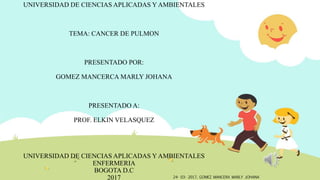 UNIVERSIDAD DE CIENCIAS APLICADAS Y AMBIENTALES
TEMA: CANCER DE PULMON
PRESENTADO POR:
GOMEZ MANCERCA MARLY JOHANA
PRESENTADO A:
PROF. ELKIN VELASQUEZ
UNIVERSIDAD DE CIENCIAS APLICADAS Y AMBIENTALES
ENFERMERIA
BOGOTA D.C
2017 24- 03- 2017, GOMEZ MANCERA MARLY JOHANA
 