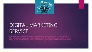 DIGITAL MARKETING
SERVICE
IN THE ERA OF GLOBALIZATION GETTING DIGITALIZED IS THE ONLY WAY TO MAKE SPACE IN
MARKET AS OUR TRADITIONAL INDIA HAS TURNED INTO DIGITAL INDIA. IT IS NOT ONLY ABOUT
INDIA DIGITAL MARKETER HAS NO BOUNDARIES. WE CAN CONNECT ANY WHERE IN THE WORLD.
 