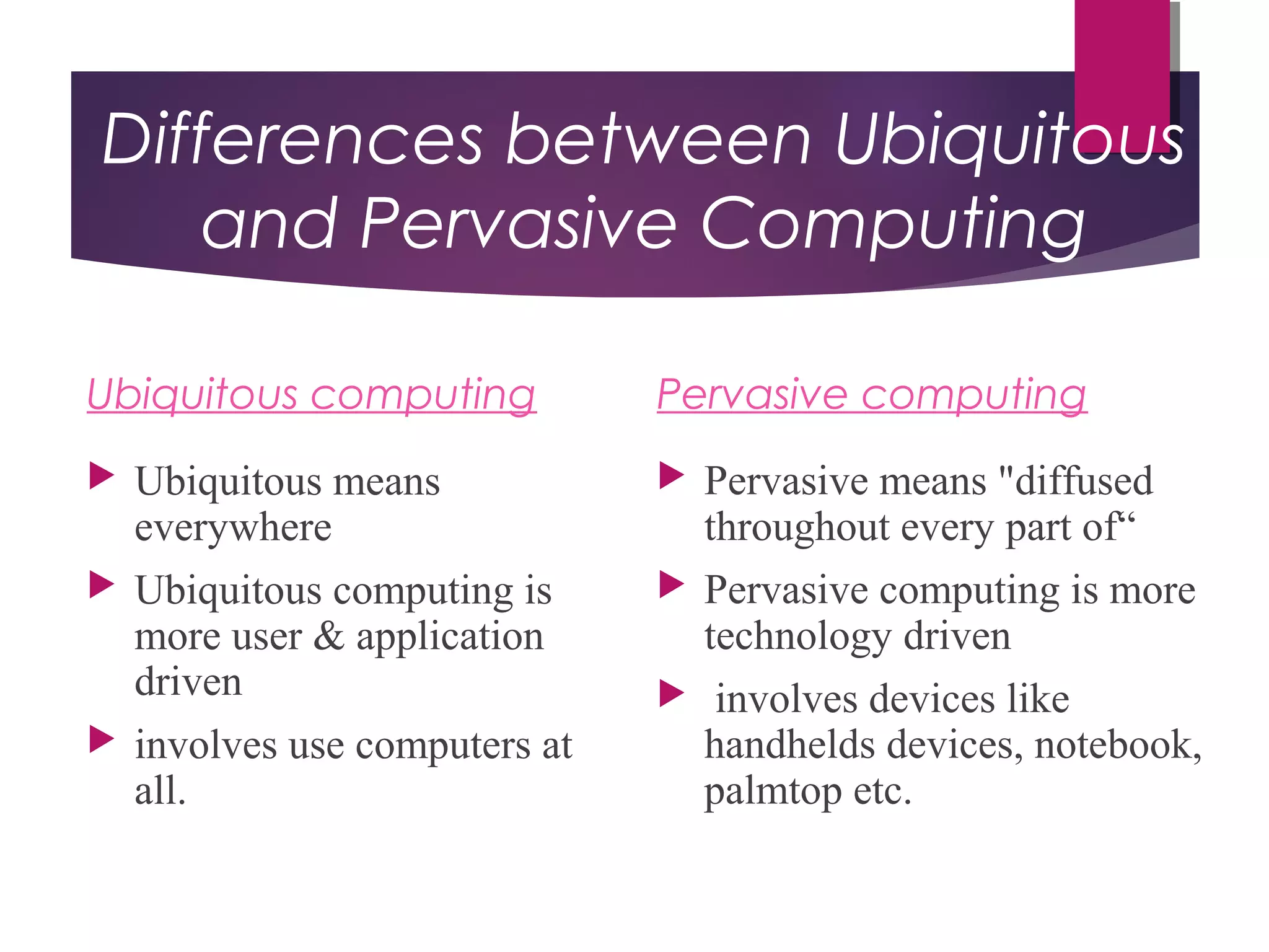 Differences between Ubiquitous
and Pervasive Computing
Ubiquitous computing
 Ubiquitous means
everywhere
 Ubiquitous computing is
more user & application
driven
 involves use computers at
all.
Pervasive computing
 Pervasive means "diffused
throughout every part of“
 Pervasive computing is more
technology driven
 involves devices like
handhelds devices, notebook,
palmtop etc.
 