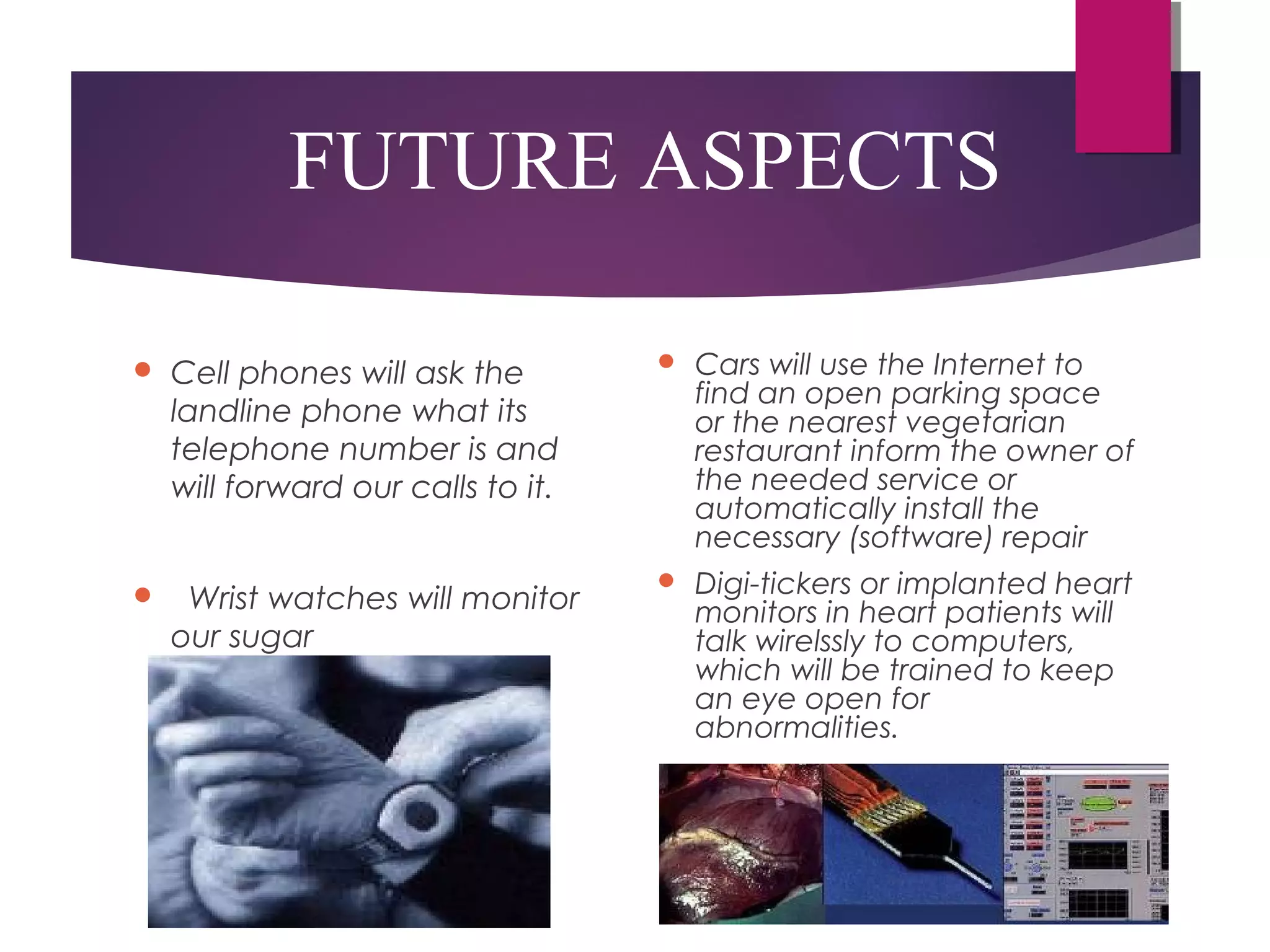 FUTURE ASPECTS
 Cell phones will ask the
landline phone what its
telephone number is and
will forward our calls to it.
   Wrist watches will monitor
our sugar
 Cars will use the Internet to
find an open parking space
or the nearest vegetarian
restaurant inform the owner of
the needed service or
automatically install the
necessary (software) repair 
 Digi-tickers or implanted heart
monitors in heart patients will
talk wirelssly to computers,
which will be trained to keep
an eye open for
abnormalities.
 