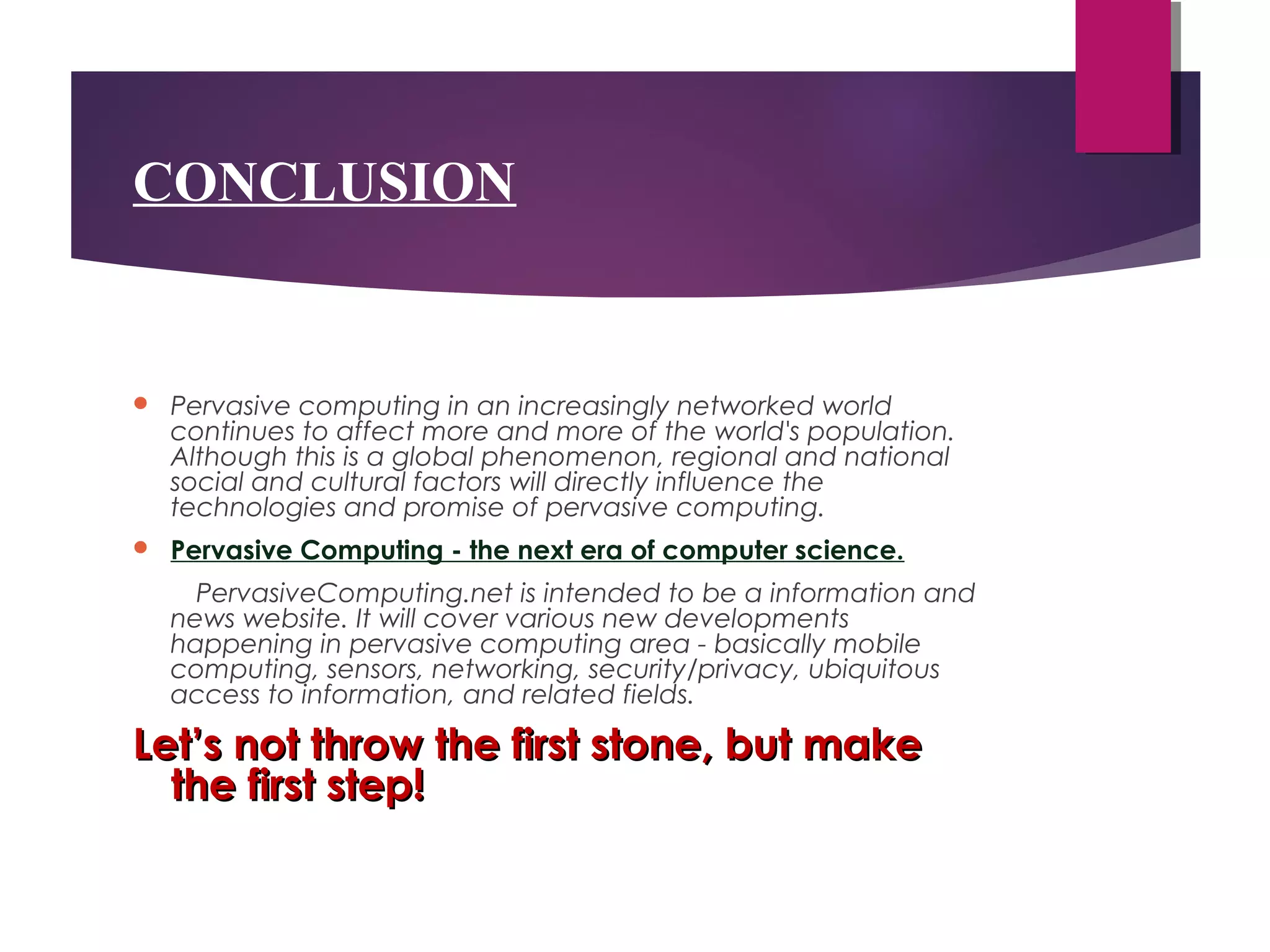 CONCLUSION
 Pervasive computing in an increasingly networked world
continues to affect more and more of the world's population.
Although this is a global phenomenon, regional and national
social and cultural factors will directly influence the
technologies and promise of pervasive computing.
 Pervasive Computing - the next era of computer science.
PervasiveComputing.net is intended to be a information and
news website. It will cover various new developments
happening in pervasive computing area - basically mobile
computing, sensors, networking, security/privacy, ubiquitous
access to information, and related fields.
Let’s not throw the first stone, but makeLet’s not throw the first stone, but make
the first step!the first step!
 