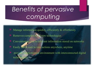 Benefits of pervasive
computing
 Manage information quickly, efficiently & effortlessly
 Removes complexity of new technologies
 Convenient access to relevant information stored on networks
 Easily allow user to take actions anywhere, anytime
 provide supplemented environment with interconnected digital
technologies
 