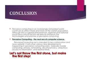 CONCLUSION
 Pervasive computing in an increasingly networked world
continues to affect more and more of the world's population.
Although this is a global phenomenon, regional and national
social and cultural factors will directly influence the
technologies and promise of pervasive computing.
 Pervasive Computing - the next era of computer science.
PervasiveComputing.net is intended to be a information and
news website. It will cover various new developments
happening in pervasive computing area - basically mobile
computing, sensors, networking, security/privacy, ubiquitous
access to information, and related fields.
Let’s not throw the first stone, but makeLet’s not throw the first stone, but make
the first step!the first step!
 