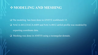 MODELING AND MESHING
 The modeling has been done in ANSYS workbench 15.
 NACA-4412,NACA-6409 and NACA-0012 airfoil profile was modeled by
exporting coordinate data.
 Meshing was done in ANSYS using a rectangular domain.
 