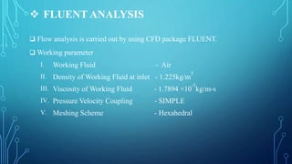  FLUENT ANALYSIS
 Flow analysis is carried out by using CFD package FLUENT.
 Working parameter
I. Working Fluid - Air
II. Density of Working Fluid at inlet - 1.225kg/m
3
III. Viscosity of Working Fluid - 1.7894 ×10
-5
kg/m-s
IV. Pressure Velocity Coupling - SIMPLE
V. Meshing Scheme - Hexahedral
 
