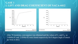 CASE 1
I. LIFT AND DRAG COEFFICIENT OF NACA-4412
After 70 iterations, convergence was obtained and the values of CL and CD as
3.6860e-01 and 2.4544e-02 were found respectively for 0 degree angle of attack
for NACA 4412.
 