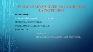FLOW ANALYSIS OVER NACAAIRFOILS
USING FLUENT
PRESENTED BY:
AMIYA KUMAR SAMAL - 1301109115
MECHANICAL ENGINEERING
PARALA MAHARAJA ENGG. COLLEGE
8TH SEMESTER
GUIDED BY :
MR. KASHINATH DHAMUDIA (ASST. PROFESSOR)
 