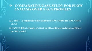  COMPARATIVE CASE STUDY FOR FLOW
ANALYSIS OVER NACA PROFILES
 CASE 1: A comparative flow analysis of NACA-6409 and NACA-4412
airfoil .
 CASE 2: Effect of angle of attack on lift coefficient and drag coefficient
on NACA-0012.
 