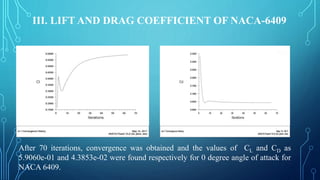 III. LIFT AND DRAG COEFFICIENT OF NACA-6409
After 70 iterations, convergence was obtained and the values of CL and CD as
5.9060e-01 and 4.3853e-02 were found respectively for 0 degree angle of attack for
NACA 6409.
 
