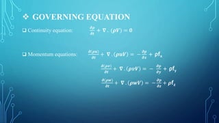  GOVERNING EQUATION
 Continuity equation:
𝝏𝝆
𝝏𝒕
+ 𝛁 . (𝝆𝑽) = 𝟎
 Momentum equations:
𝝏(𝝆𝒖)
𝝏𝒕
+ 𝛁 . 𝝆𝒖𝑽 = −
𝝏𝒑
𝝏𝒙
+ ρfx
𝝏(𝝆𝒗)
𝝏𝒕
+ 𝛁 . 𝝆𝒗𝑽 = −
𝝏𝒑
𝝏𝒚
+ ρfy
𝝏(𝝆𝒘)
𝝏𝒕
+ 𝛁 . 𝝆𝒘𝑽 = −
𝝏𝒑
𝝏𝒛
+ 𝝆fz
 