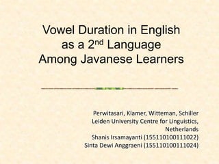 Vowel Duration in English
as a 2nd Language
Among Javanese Learners
Perwitasari, Klamer, Witteman, Schiller
Leiden University Centre for Linguistics,
Netherlands
Shanis Irsamayanti (155110100111022)
Sinta Dewi Anggraeni (155110100111024)
 