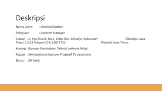 Deskripsi
Nama Client : Shohibul Burhan
Pekerjaan : Assisten Manager
Alamat : Jl. Kyai Dasuki No.1, Lebo, Kec. Sidoarjo, Kabupaten Sidoarjo, Jawa
Timur 61223 Telepon (031) 8073739 Provinsi Jawa Timur
Konsep : Bumper Pembukaan Televisi bertema Religi
Tujuan : Memperbarui bumper Progresif TV yang lama
Durasi : 20 Detik
 
