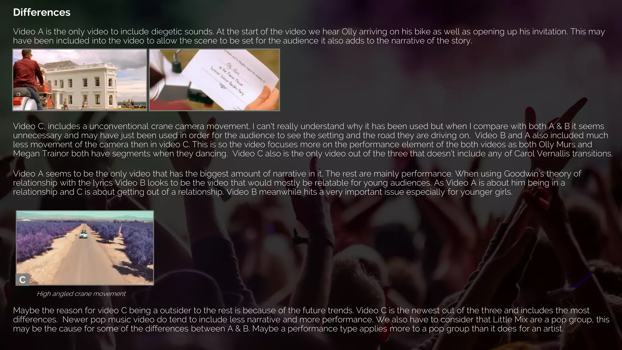 Video A seems to be the only video that has the biggest amount of narrative in it. The rest are mainly performance. When using Goodwin's theory of
relationship with the lyrics Video B looks to be the video that would mostly be relatable for young audiences. As Video A is about him being in a
relationship and C is about getting out of a relationship. Video B meanwhile hits a very important issue especially for younger girls.
Differences
Video C, includes a unconventional crane camera movement. I can't really understand why it has been used but when I compare with both A & B it seems
unnecessary and may have just been used in order for the audience to see the setting and the road they are driving on. Video B and A also included much
less movement of the camera then in video C. This is so the video focuses more on the performance element of the both videos as both Olly Murs and
Megan Trainor both have segments when they dancing. Video C also is the only video out of the three that doesn’t include any of Carol Vernallis transitions.
High angled crane movement
Maybe the reason for video C being a outsider to the rest is because of the future trends. Video C is the newest out of the three and includes the most
differences. Newer pop music video do tend to include less narrative and more performance. We also have to consider that Little Mix are a pop group, this
may be the cause for some of the differences between A & B. Maybe a performance type applies more to a pop group than it does for an artist.
Video A is the only video to include diegetic sounds. At the start of the video we hear Olly arriving on his bike as well as opening up his invitation. This may
have been included into the video to allow the scene to be set for the audience it also adds to the narrative of the story.
 