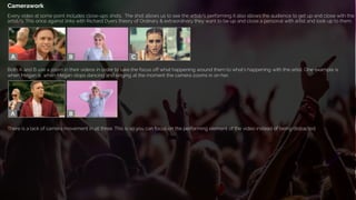 Camerawork
Every video at some point includes close-ups shots. The shot allows us to see the artist/s performing it also allows the audience to get up and close with the
artist/s. This once against links with Richard Dyers theory of Ordinary & extraordinary they want to be up and close a personal with artist and look up to them.
Both A and B use a zoom in their videos in order to take the focus off what happening around them to what's happening with the artist. One example is
when Megan is when Megan stops dancing and singing at the moment the camera zooms in on her.
There is a lack of camera movement in all three. This is so you can focus on the performing element of the video instead of being distracted.
 