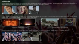 Camerawork
With in the EMD genre the close-up shot is use to focus on different roles people play within the videos. This also again links with Richard Dyers theory of
Ordinary & extraordinary they want to be up and close a personal with artist and look up to them.
In every video, fast cut shots keep the audiences interested and entertained. Fast movements and shots add a sense of realism like there in a club/dance
environment. This also is another way EDM relates toward it’s audience.
Paradox of Stars is once again use as a sense of realism is also built through the use of mid-shots of people dancing in time with the beat.
Two shots that follow on from each other Two shots that follow on from each other
 