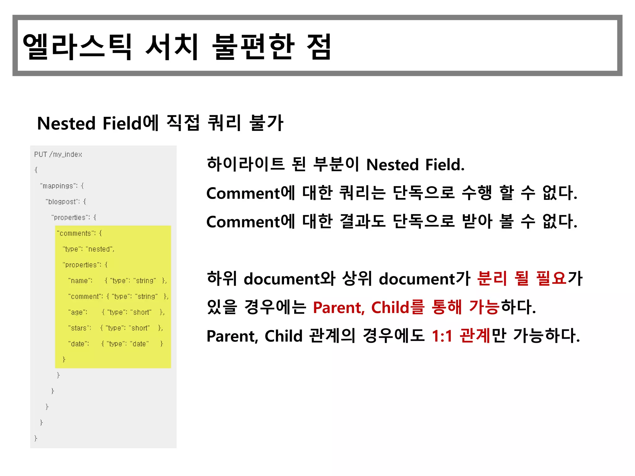 엘라스틱 서치 불편한 점
Nested Field에 직접 쿼리 불가
하이라이트 된 부분이 Nested Field.
Comment에 대한 쿼리는 단독으로 수행 할 수 없다.
Comment에 대한 결과도 단독으로 받아 볼 수 없다.
하위 document와 상위 document가 분리 될 필요가
있을 경우에는 Parent, Child를 통해 가능하다.
Parent, Child 관계의 경우에도 1:1 관계만 가능하다.
 