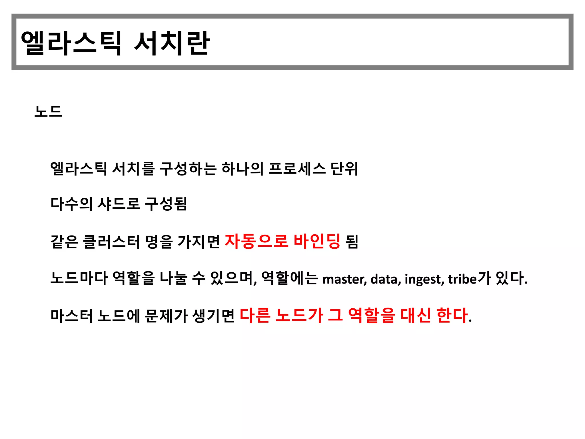 엘라스틱 서치란
노드
엘라스틱 서치를 구성하는 하나의 프로세스 단위
다수의 샤드로 구성됨
같은 클러스터 명을 가지면 자동으로 바인딩 됨
노드마다 역할을 나눌 수 있으며, 역할에는 master, data, ingest, tribe가 있다.
마스터 노드에 문제가 생기면 다른 노드가 그 역할을 대신 한다.
 