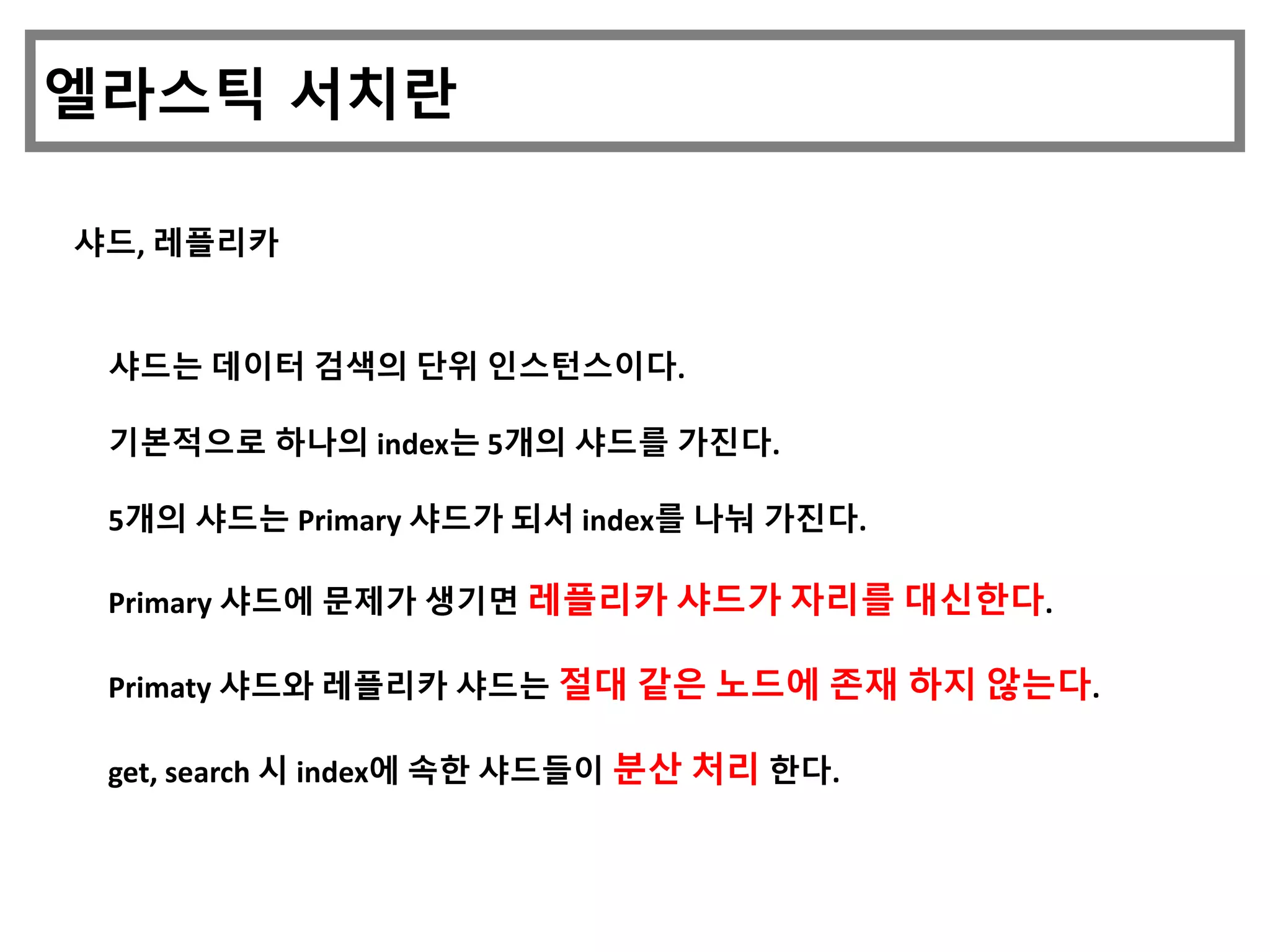 엘라스틱 서치란
샤드, 레플리카
샤드는 데이터 검색의 단위 인스턴스이다.
기본적으로 하나의 index는 5개의 샤드를 가진다.
5개의 샤드는 Primary 샤드가 되서 index를 나눠 가진다.
Primary 샤드에 문제가 생기면 레플리카 샤드가 자리를 대신한다.
Primaty 샤드와 레플리카 샤드는 절대 같은 노드에 존재 하지 않는다.
get, search 시 index에 속한 샤드들이 분산 처리 한다.
 