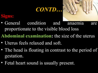 CONTD…
Signs:
• General condition and anaemia are
proportionate to the visible blood loss
Abdominal examination: the size of the uterus
• Uterus feels relaxed and soft.
• The head is floating in contrast to the period of
gestation.
• Fetal heart sound is usually present.
 
