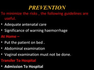 PREVENTION
To minimize the risks , the following guidelines are
useful.
• Adequate antenatal care
• Significance of warning haemorrhage
At Home –
• Put the patient on bed .
• Abdominal examination
• Vaginal examination must not be done.
Transfer To Hospital
• Admission To Hospital
 