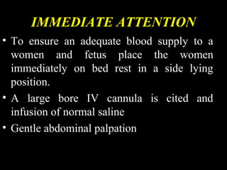 IMMEDIATE ATTENTION
• To ensure an adequate blood supply to a
women and fetus place the women
immediately on bed rest in a side lying
position.
• A large bore IV cannula is cited and
infusion of normal saline
• Gentle abdominal palpation
 